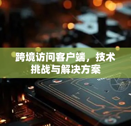 跨境访问客户端,技术挑战与解决方案 跨境访问客户端,技术挑战与解决方案