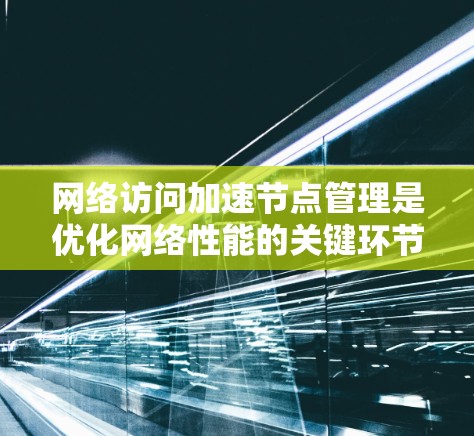 网络访问加速节点管理是优化网络性能的关键环节，涉及多种技术和策略的协同配置。以下是对网络访问加速节点管理的详细总结，分为几个主要部分，每个部分都包含配置方法和注意事项