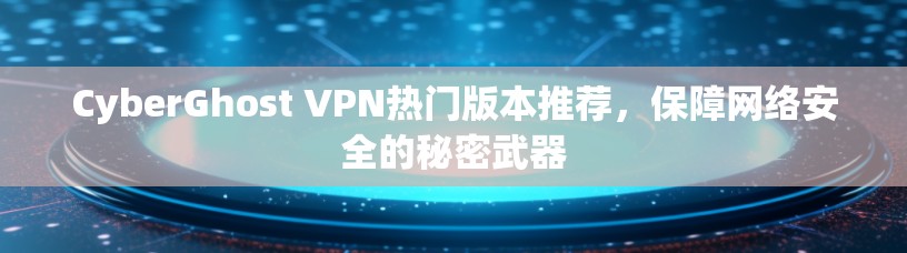 CyberGhost VPN热门版本推荐,保障网络安全的秘密武器 CyberGhost VPN热门版本推荐,保障网络安全的秘密武器