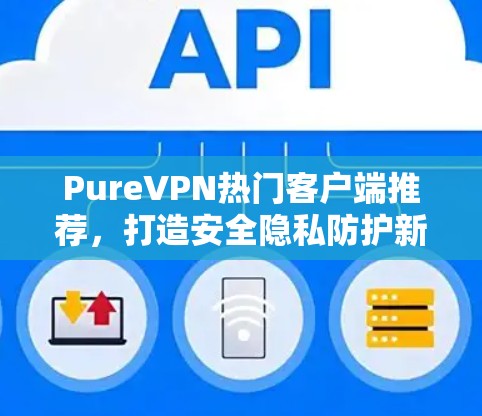PureVPN热门客户端推荐,打造安全隐私防护新标杆 PureVPN热门客户端推荐,打造安全隐私防护新标杆