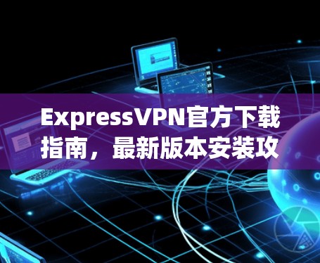 ExpressVPN官方下载指南,最新版本安装攻略 ExpressVPN官方下载指南,最新版本安装攻略