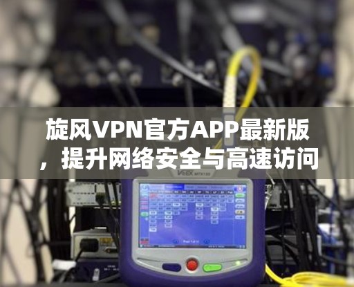 旋风VPN官方APP最新版，提升网络安全与高速访问体验