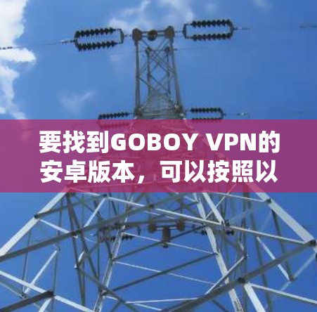 要找到GOBOY VPN的安卓版本,可以按照以下步骤操作 要找到GOBOY VPN的安卓版本,可以按照以下步骤操作