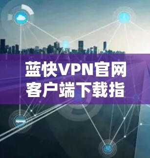 蓝快VPN官网客户端下载指南 蓝快VPN官网客户端下载指南