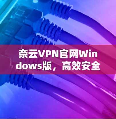 奈云VPN官网Windows版,高效安全的网络解决方案 奈云VPN官网Windows版,高效安全的网络解决方案