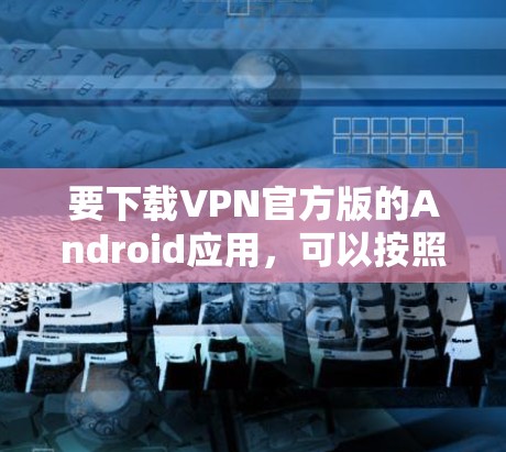要下载VPN官方版的Android应用,可以按照以下步骤操作 要下载VPN官方版的Android应用,可以按照以下步骤操作