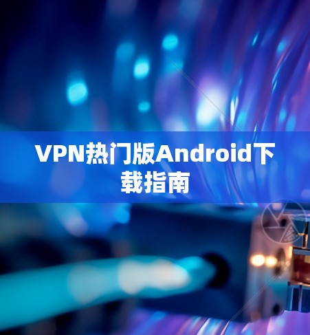 VPN热门版Android下载指南 VPN热门版Android下载指南