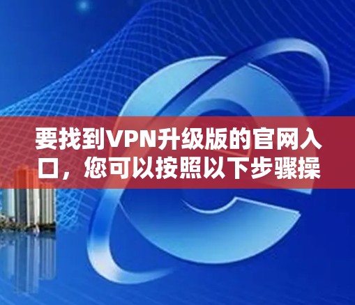 要找到VPN升级版的官网入口,您可以按照以下步骤操作 要找到VPN升级版的官网入口,您可以按照以下步骤操作