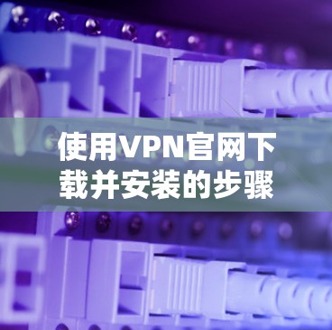 使用VPN官网下载并安装的步骤如下 使用VPN官网下载并安装的步骤如下