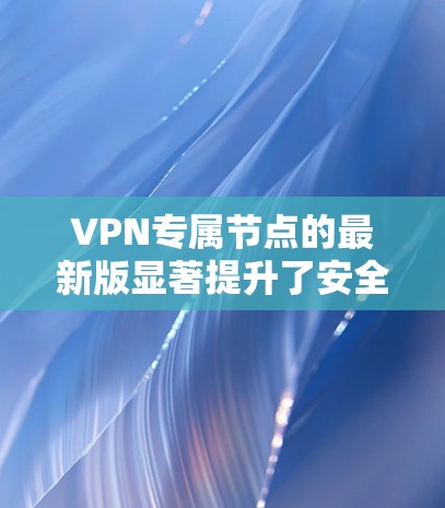 VPN专属节点的最新版显著提升了安全性、隐私保护、多平台支持和用户体验，为用户提供了更高效、更安全的网络访问解决方案。以下是对最新版本的详细分析