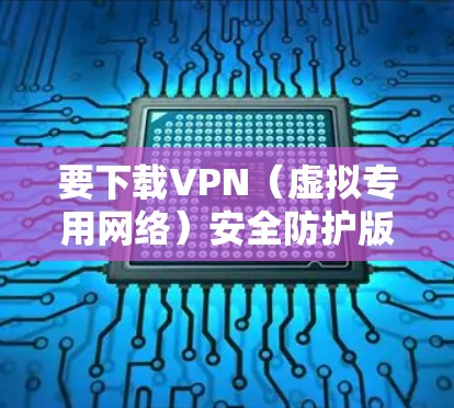 要下载VPN（虚拟专用网络）安全防护版，您可以按照以下步骤操作